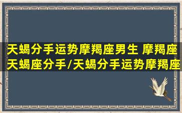 天蝎分手运势摩羯座男生 摩羯座天蝎座分手/天蝎分手运势摩羯座男生 摩羯座天蝎座分手-我的网站